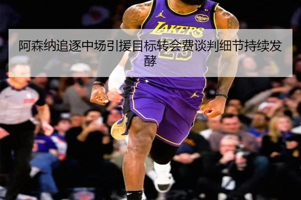 阿森纳追逐中场引援目标转会费谈判细节持续发酵